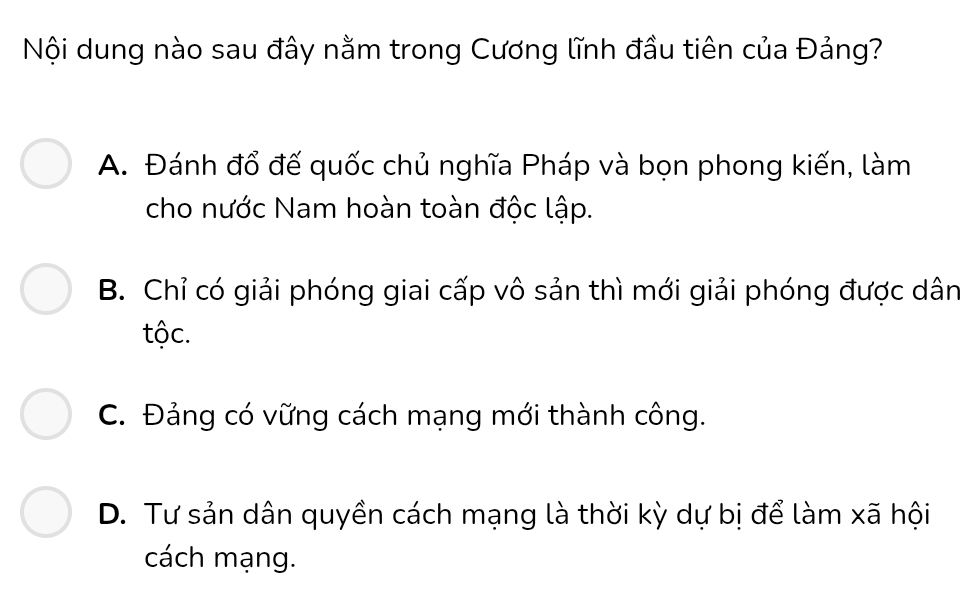 Nội dung nào sau đây nằm trong Cương lĩnh đầu tiên của Đảng?
A. Đánh đổ đế quốc chủ nghĩa Pháp và bọn phong kiến, làm
cho nước Nam hoàn toàn độc lập.
B. Chỉ có giải phóng giai cấp vô sản thì mới giải phóng được dân
tộc.
C. Đảng có vững cách mạng mới thành công.
D. Tư sản dân quyền cách mạng là thời kỳ dự bị để làm xã hội
cách mạng.