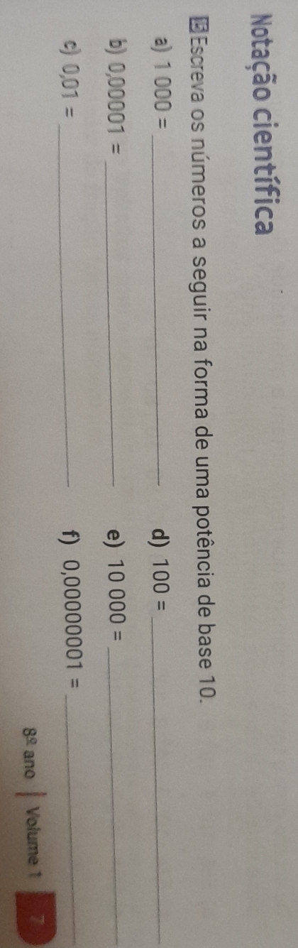 Notação científica 
* Escreva os números a seguir na forma de uma potência de base 10. 
a) 1000= _d) 100= _ 
b) 0,00001= _e) 10000= _ 
c) 0,01= _f) 0,00000001= _ 
8^(_ circ) ano Volume 1 7