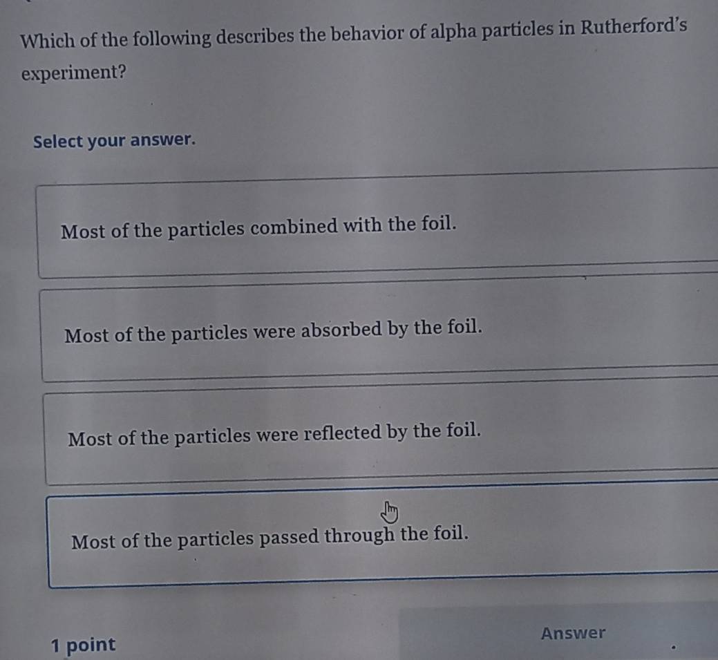 Which of the following describes the behavior of alpha particles in Rutherford’s
experiment?
Select your answer.
Most of the particles combined with the foil.
Most of the particles were absorbed by the foil.
Most of the particles were reflected by the foil.
Most of the particles passed through the foil.
1 point
Answer