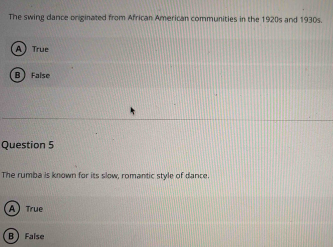 The swing dance originated from African American communities in the 1920s and 1930s.
ATrue
B False
Question 5
The rumba is known for its slow, romantic style of dance.
ATrue
B  False