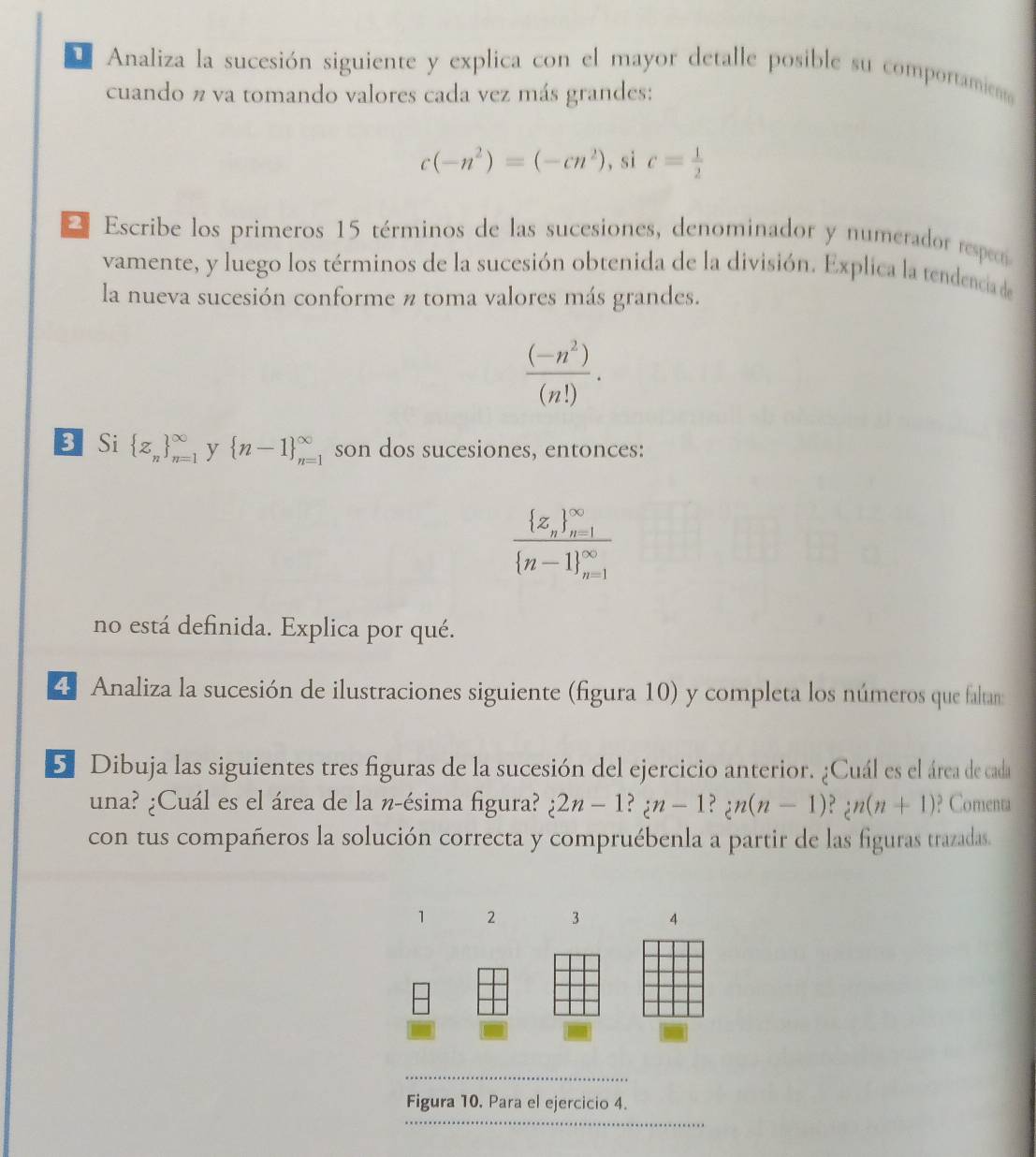 Analiza la sucesión siguiente y explica con el mayor detalle posible su comportamien 
cuando n va tomando valores cada vez más grandes:
c(-n^2)=(-cn^2) , si c= 1/2 
2 Escribe los primeros 15 términos de las sucesiones, denominador y numerador respecó 
vamente, y luego los términos de la sucesión obtenida de la división. Explica la tendencia de 
la nueva sucesión conforme n toma valores más grandes.
 ((-n^2))/(n!) . 
BSi  z_n _(n=1)^(∈fty) y  n-1 beginarrayr ∈fty  n=1endarray son dos sucesiones, entonces:
frac  z_n _(n=1)^(∈fty) n-1 _(n=1)^(∈fty)
no está definida. Explica por qué. 
4 Analiza la sucesión de ilustraciones siguiente (figura 10) y completa los números que faltan: 
S Dibuja las siguientes tres figuras de la sucesión del ejercicio anterior. ¿Cuál es el área de cada 
una? ¿Cuál es el área de la n-ésima figura? i2n-1?;n-1?;n(n-1)?;n(n+1) ? Comenta 
con tus compañeros la solución correcta y compruébenla a partir de las figuras trazadas. 
_ 
Figura 10. Para el ejercicio 4. 
_