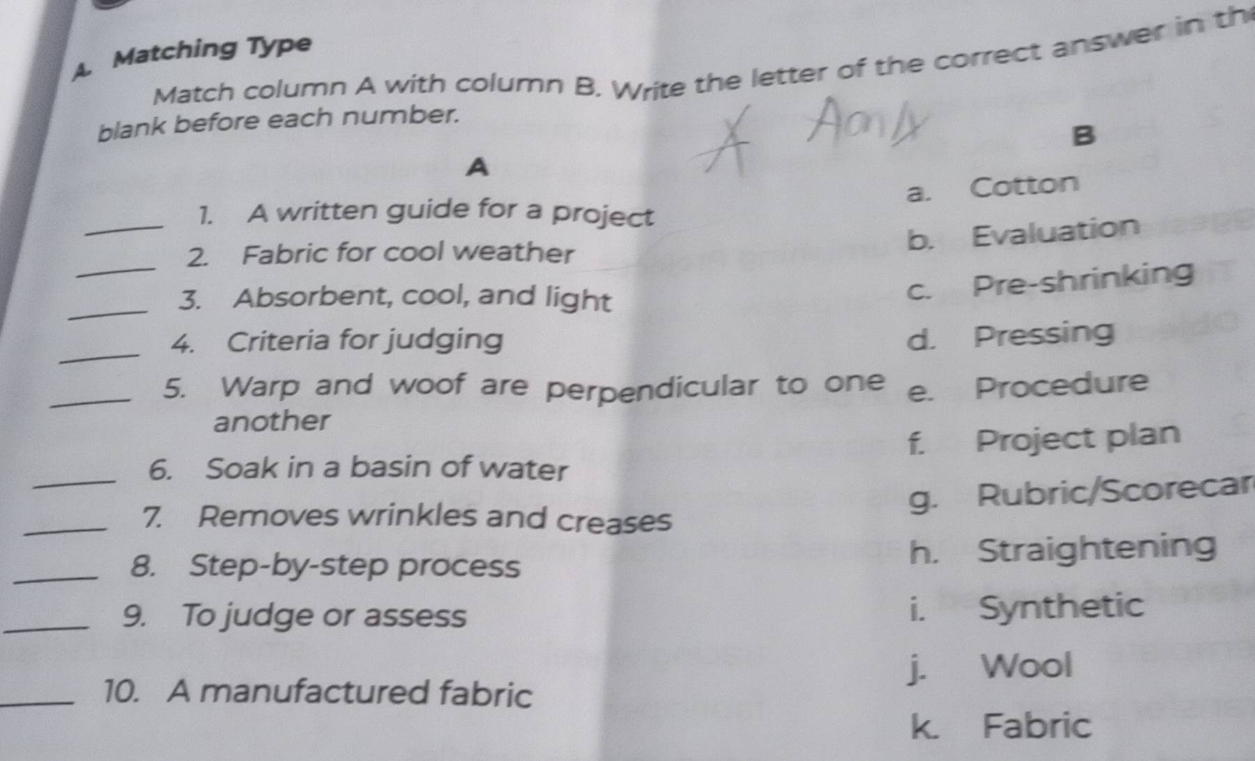 A Matching Type
Match column A with column B. Write the letter of the correct answer in th
blank before each number.
B
A
a. Cotton
_1. A written guide for a project
b. Evaluation
_
2. Fabric for cool weather
_
3. Absorbent, cool, and light
c. Pre-shrinking
_
4. Criteria for judging d. Pressing
_5. Warp and woof are perpendicular to one e. Procedure
another
_
6. Soak in a basin of water f. Project plan
g. Rubric/Scorecar
_7. Removes wrinkles and creases
_8. Step-by-step process h. Straightening
_9. To judge or assess i. Synthetic
j. Wool
_10. A manufactured fabric
k. Fabric