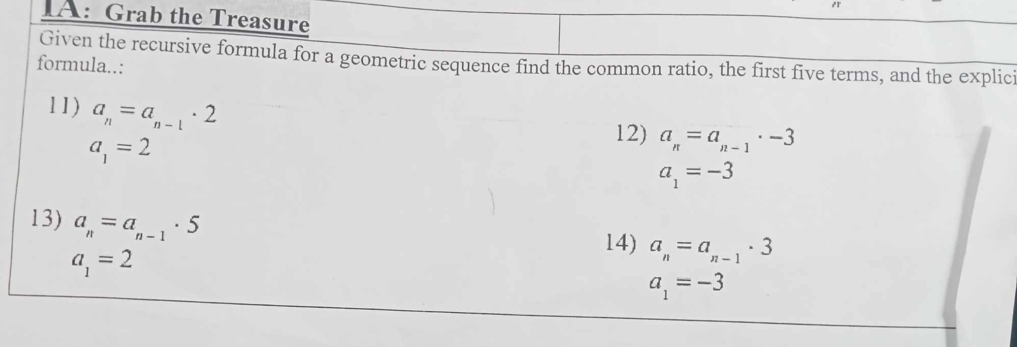 IA: Grab the Treasure 
Given the recursive formula for a geometric sequence find the common ratio, the first five terms, and the explici 
formula..: 
11) a_n=a_n-1· 2
a_1=2
12) a_n=a_n-1· -3
a_1=-3
13) a_n=a_n-1· 5
a_1=2
14) a_n=a_n-1· 3
a_1=-3