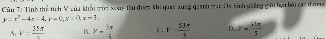 Tính thể tích V của khối tròn xoay thu được khi quay xung quanh trục Ox hình phẳng giới hạn bởi các đường
y=x^2-4x+4, y=0, x=0, x=3.
A. V= 35π /3  V= 3π /5  C. V= 53π /5  D. V= 33π /5 
B.