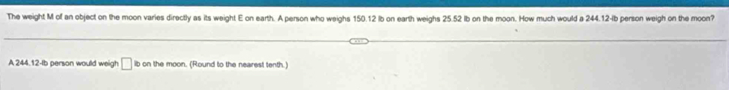 The weight M of an object on the moon varies directly as its weight E on earth. A person who weighs 150.12 Ib on earth weighs 25.52 Ib on the moon. How much would a 244.12-lb person weigh on the moon? 
A 244.12-Ib person would weigh □ ib on the moon. (Round to the nearest tenth.)