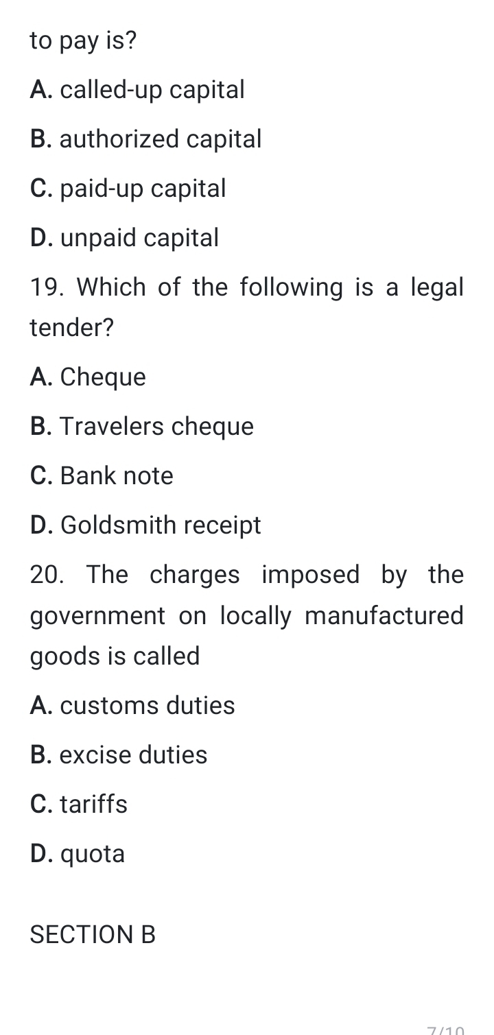 to pay is?
A. called-up capital
B. authorized capital
C. paid-up capital
D. unpaid capital
19. Which of the following is a legal
tender?
A. Cheque
B. Travelers cheque
C. Bank note
D. Goldsmith receipt
20. The charges imposed by the
government on locally manufactured
goods is called
A. customs duties
B. excise duties
C. tariffs
D. quota
SECTION B