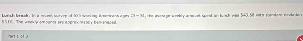 Lunch break: In a recent survey of 655 working Americans ages 25-34 , the average weekly amount spent on lunch was $43.88 with standard deviation
$3.01. The weekly amounts are approximately bell-shaped. 
Part 1 of 3