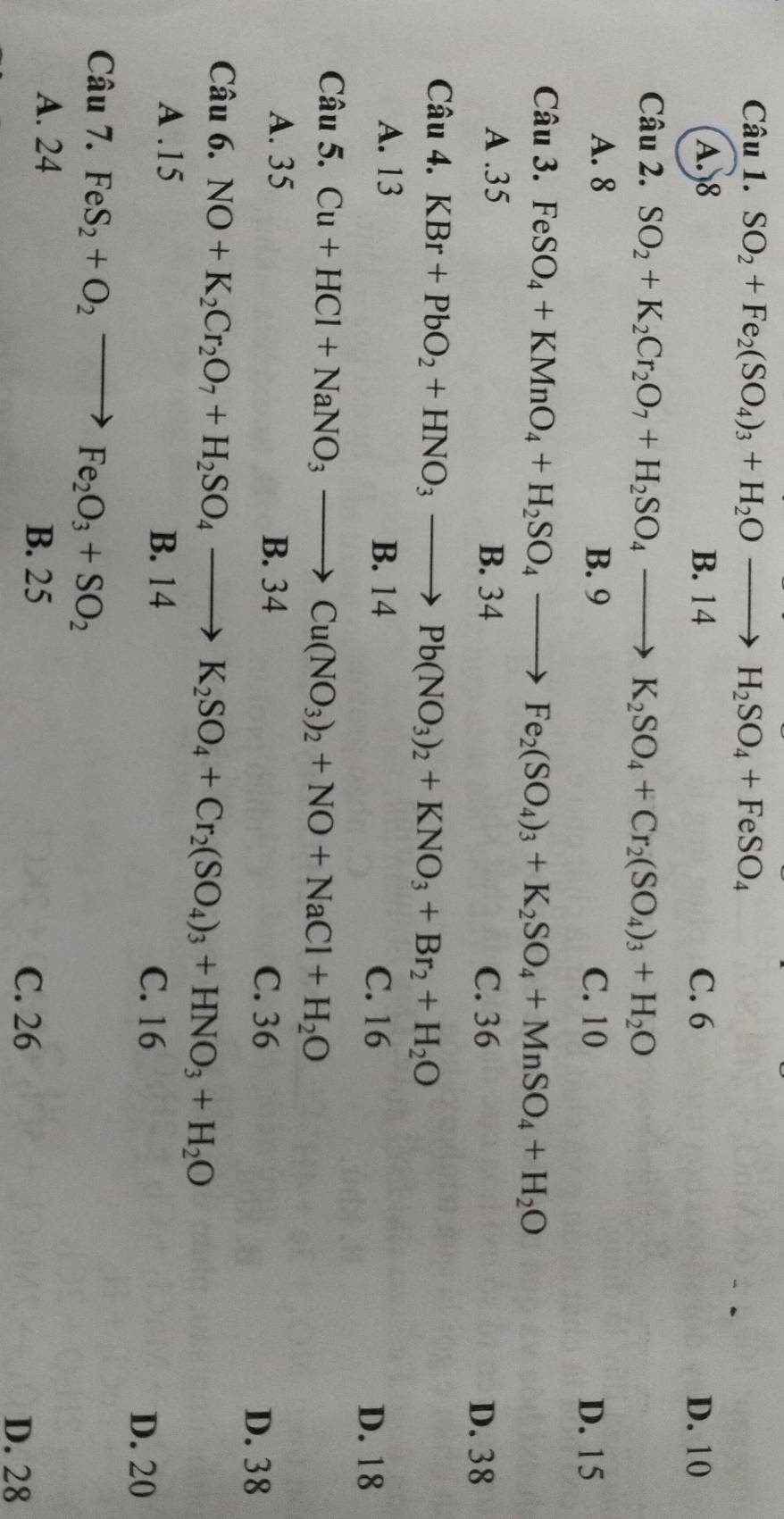 SO_2+Fe_2(SO_4)_3+H_2Oto H_2SO_4+FeSO_4
A. 8 B. 14 C. 6 D. 10
Câu 2. SO_2+K_2Cr_2O_7+H_2SO_4to K_2SO_4+Cr_2(SO_4)_3+H_2O
A. 8 B. 9 C. 10 D. 15
Câu 3. FeSO_4+KMnO_4+H_2SO_4to Fe_2(SO_4)_3+K_2SO_4+MnSO_4+H_2O
A . 35 B. 34 C. 36
D. 38
Câu 4. KBr+PbO_2+HNO_3to Pb(NO_3)_2+KNO_3+Br_2+H_2O
A. 13 B. 14
C. 16 D. 18
Câu 5. Cu+HCl+NaNO_3to Cu(NO_3)_2+NO+NaCl+H_2O
A. 35 B. 34
C. 36 D. 38
Câu 6. NO+K_2Cr_2O_7+H_2SO_4to K_2SO_4+Cr_2(SO_4)_3+HNO_3+H_2O
A . 15 B. 14
C. 16
D. 20
Câu 7. FeS_2+O_2 to Fe_2O_3+SO_2
A. 24
B. 25
C. 26
D. 28