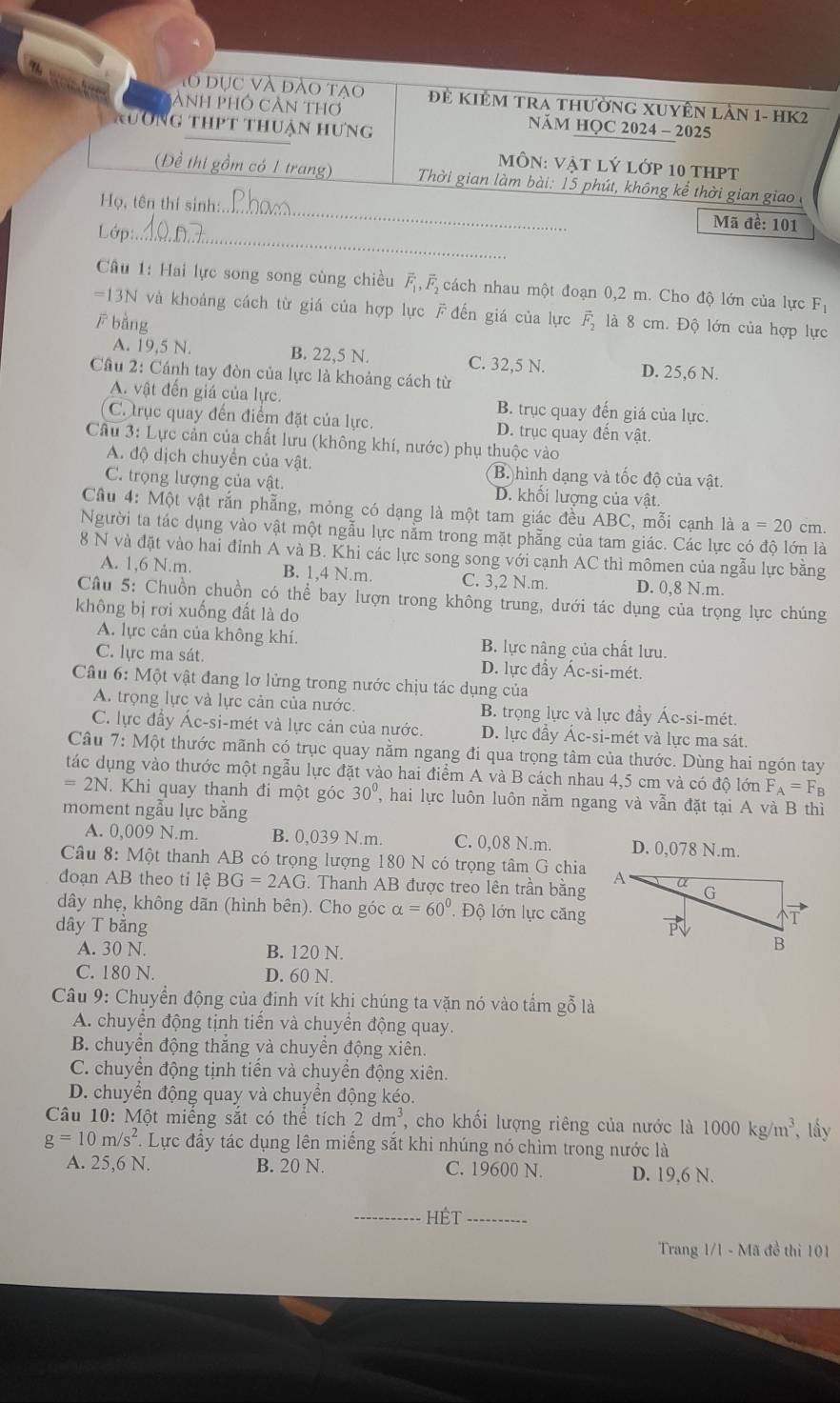 lo dục và đào tạo Đẻ KIêM TRA thường XUyÊn lần 1- HK2
ành phố cần thơ  NăM HQC 2024 - 2025
a Ng thpt thuận hưng
MôN: Vật lý lớp 10 thPt
(Đề thi gồm có 1 trang)  Thời gian làm bài: 15 phút, không kể thời gian giao 
Họ, tên thí sinh:._
Mã đề: 101
Lớp:_
Câu 1: Hai lực song song cùng chiều ,cách nhau một đoạn 0,2 m. Cho độ lớn của lực F_1
=13N và khoảng cách từ giá của hợp lực F đến giá của lực
ē bằng vector F_2 là 8 cm. Độ lớn của hợp lực
A. 19,5 N. B. 22,5 N. C. 32,5 N. D. 25,6 N.
Câu 2: Cánh tay đòn của lực là khoảng cách từ
A. vật đến giá của lực. B. trục quay đến giá của lực.
C. trục quay đến điểm đặt của lực. D. trục quay đến vật.
Câu 3: Lực cản của chất lưu (không khí, nước) phụ thuộc vào
A. độ dịch chuyển của vật. B. hình dạng và tốc độ của vật.
C. trọng lượng của vật. D. khối lượng của vật.
Cầu 4: Một vật rắn phẫng, mỏng có dạng là một tam giác đều ABC, mỗi cạnh là a=20cm.
Người ta tác dụng vào vật một ngẫu lực nằm trong mặt phẵng của tam giác. Các lực có đô lớn là
8 N và đặt vào hai đỉnh A và B. Khi các lực song song với cạnh AC thì mômen của ngẫu lực bằng
A. 1,6 N.m. B. 1,4 N.m. C. 3,2 N.m. D. 0,8 N.m.
Cầu 5: Chuồn chuồn có thể bay lượn trong không trung, dưới tác dụng của trọng lực chúng
không bị rơi xuống đất là do
A. lực cản của không khí. B. lực nâng của chất lưu.
C. lực ma sát. D. lực đầy Ác-si-mét.
Câu 6: Một vật đang lơ lửng trong nước chịu tác dụng của
A. trọng lực và lực cản của nước. B. trọng lực và lực đầy Ác-si-mét.
C. lực đầy Ác-si-mét và lực cản của nước. D. lực đầy Ác-si-mét và lực ma sát.
Câu 7: Một thước mãnh có trục quay nằm ngang đi qua trọng tâm của thước. Dùng hai ngón tay
tác dụng vào thước một ngẫu lực đặt vào hai điểm A và B cách nhau 4,5 cm và có độ lớn F_A=F_B
=2N Khi quay thanh đi một góc 30° , hai lực luôn luôn nằm ngang và vẫn đặt tại A và B thì
moment ngẫu lực bằng
A. 0,009 N.m. B. 0,039 N.m. C. 0,08 N.m. D. 0,078 N.m.
Câu 8: Một thanh AB có trọng lượng 180 N có trọng tâm G chia
đoạn AB theo tỉ lệ BG=2AG Thanh AB được treo lên trần bằng
dây nhẹ, không dãn (hình bên). Cho góc alpha =60° Độ lớn lực căng
dây T bằng 
A. 30 N. B. 120 N.
C. 180 N. D. 60 N.
Câu 9: Chuyển động của đinh vít khi chúng ta vặn nó vào tấm gỗ là
A. chuyển động tịnh tiến và chuyển động quay.
B. chuyển động thắng và chuyển động xiên.
C. chuyển động tịnh tiến và chuyền động xiên.
D. chuyển động quay và chuyển động kéo.
Câu 10: Một miếng sắt có thể tích 2dm^3 T, cho khối lượng riêng của nước là 1000kg/m^3 , ấây
g=10m/s^2. Lực đẩy tác dụng lên miếng sắt khi nhúng nó chìm trong nước là
A. 25,6 N. B. 20 N. C. 19600 N. D. 19,6 N.
_Hết_
Trang 1/1 - Mã đề thi 101