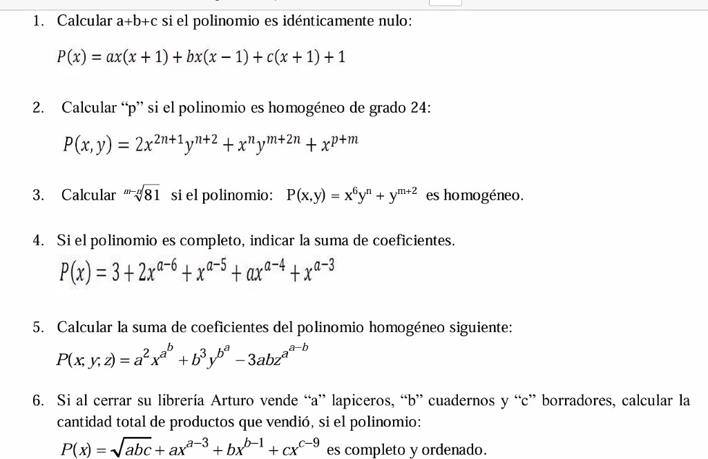 Calcular a+b+c si el polinomio es idénticamente nulo:
P(x)=ax(x+1)+bx(x-1)+c(x+1)+1
2. Calcular “ p ” si el polinomio es homogéneo de grado 24 :
P(x,y)=2x^(2n+1)y^(n+2)+x^ny^(m+2n)+x^(p+m)
3. Calcular sqrt[m-n](81) si el polinomio: P(x,y)=x^6y^n+y^(m+2) es homogéneo. 
4. Si el polinomio es completo, indicar la suma de coeficientes.
P(x)=3+2x^(a-6)+x^(a-5)+ax^(a-4)+x^(a-3)
5. Calcular la suma de coeficientes del polinomio homogéneo siguiente:
P(x;y;z)=a^2x^(a^b)+b^3y^(b^a)-3abz^(a^-b)
6. Si al cerrar su librería Arturo vende “a” lapiceros, “b” cuadernos y “c” borradores, calcular la 
cantidad total de productos que vendió, si el polinomio:
P(x)=sqrt(abc)+ax^(a-3)+bx^(b-1)+cx^(c-9) es completo y ordenado.