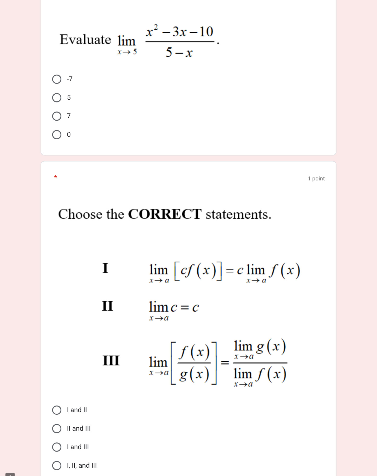 Evaluate limlimits _xto 5 (x^2-3x-10)/5-x .
-7
5
7
0
*
1 point
Choose the CORRECT statements.
I
limlimits _xto a[cf(x)]=climlimits _xto af(x)
II
limlimits _xto ac=c
III limlimits _xto a[ f(x)/g(x) ]=frac limlimits _xto ag(x)limlimits _xto af(x)
I and II
II and III
I and III
I, II, and III