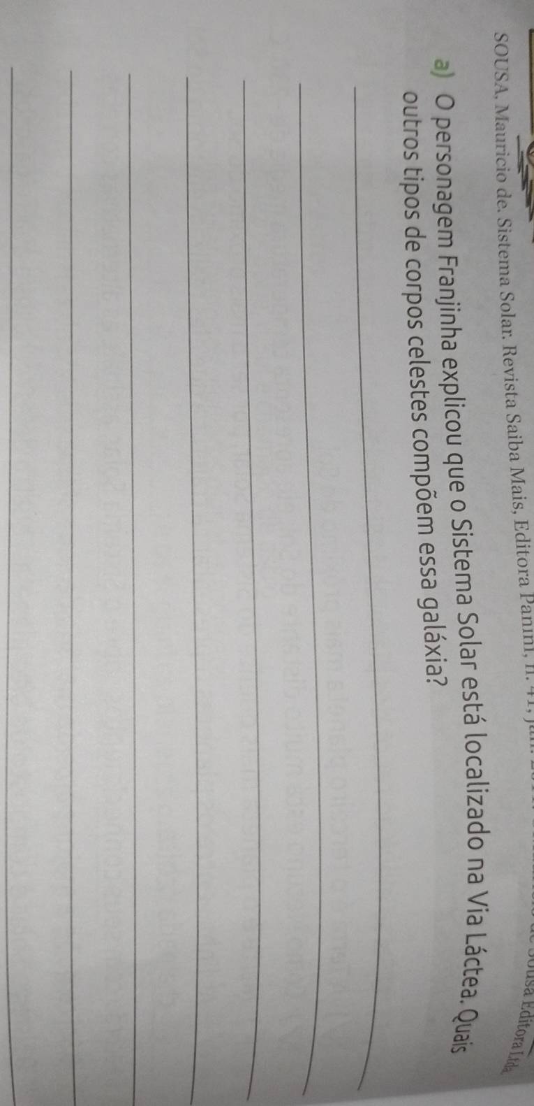 SOUSA, Mauricio de. Sistema Solar. Revista Saiba Mais, Editora Panınl, II. 41, J 
Eddsa Editora Ltda 
a) O personagem Franjinha explicou que o Sistema Solar está localizado na Via Láctea. Quais 
_ 
outros tipos de corpos celestes compõem essa galáxia? 
_ 
_ 
_ 
_ 
_ 
_