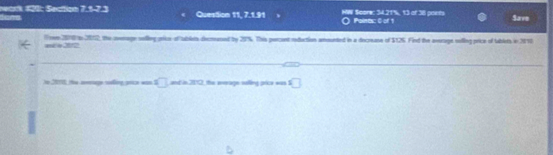 Nark 420: Section 7.1-7.3 
S m Question 11, 7.1.91 HW Scorec 34.21%, 13 of 38 points Save 
Polnts: 0 of 1 
( re 2010 to 2012, the average solling price of tablein decrased by 20%. This percent reduction amounted in a decrease of $125. Find the average solling price of tablets in 2010
=d o 201
to 2010, the aerage nling prce was S □ ad n 212 the werage saling prce was . □