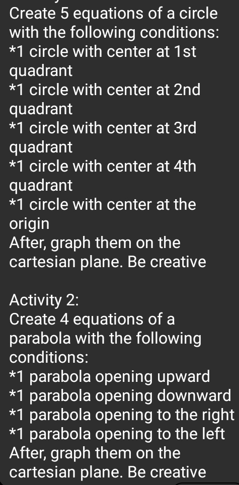 Create 5 equations of a circle 
with the following conditions: 
* 1 circle with center at 1st
quadrant 
* 1 circle with center at 2nd
quadrant 
* 1 circle with center at 3rd
quadrant 
* 1 circle with center at 4th
quadrant 
* 1 circle with center at the 
origin 
After, graph them on the 
cartesian plane. Be creative 
Activity 2: 
Create 4 equations of a 
parabola with the following 
conditions: 
* 1 parabola opening upward 
* 1 parabola opening downward 
* 1 parabola opening to the right 
* 1 parabola opening to the left 
After, graph them on the 
cartesian plane. Be creative