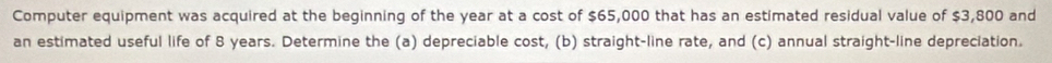 Computer equipment was acquired at the beginning of the year at a cost of $65,000 that has an estimated residual value of $3,800 and 
an estimated useful life of 8 years. Determine the (a) depreciable cost, (b) straight-line rate, and (c) annual straight-line depreciation.