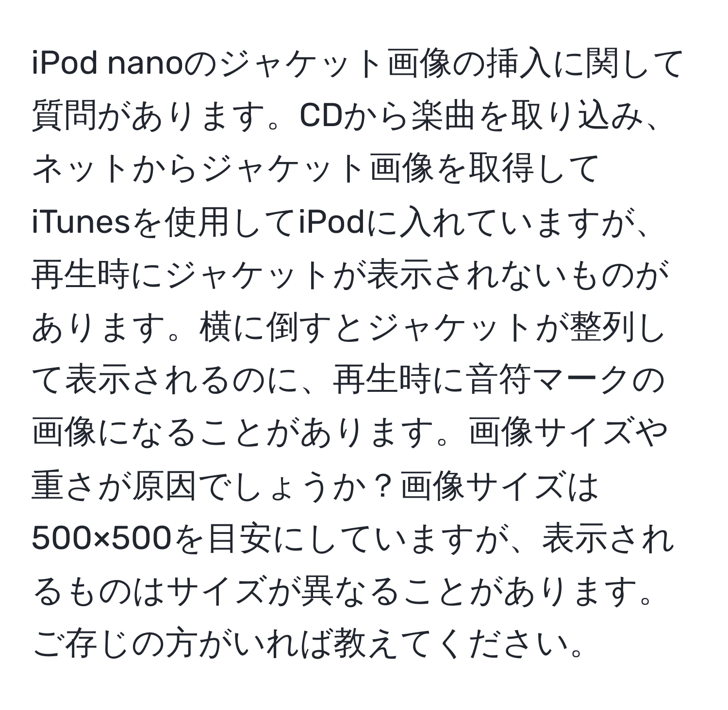 iPod nanoのジャケット画像の挿入に関して質問があります。CDから楽曲を取り込み、ネットからジャケット画像を取得してiTunesを使用してiPodに入れていますが、再生時にジャケットが表示されないものがあります。横に倒すとジャケットが整列して表示されるのに、再生時に音符マークの画像になることがあります。画像サイズや重さが原因でしょうか？画像サイズは500×500を目安にしていますが、表示されるものはサイズが異なることがあります。ご存じの方がいれば教えてください。