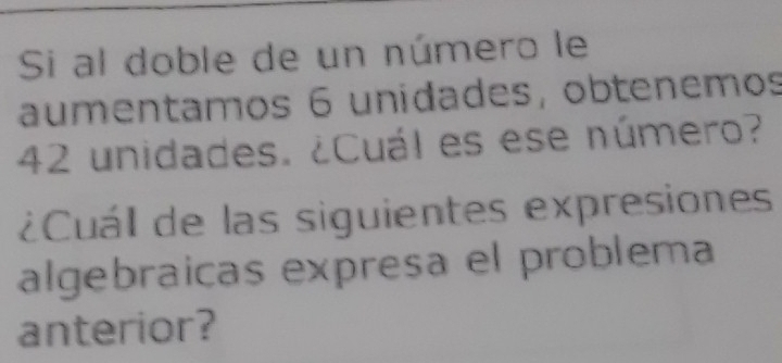 Si al doble de un número le 
aumentamos 6 unidades, obtenemos
42 unidades. ¿Cuál es ese número? 
Cuál de las siguientes expresiones 
algebraicas expresa el problema 
anterior?