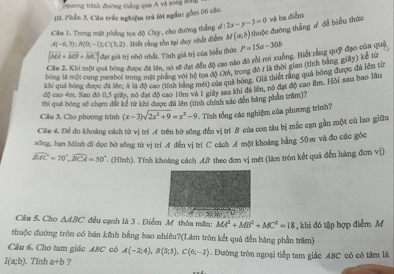 Phương trình đường thẳng qua A và song sống
III. Phần 3. Câu trắc nghiệm trả lời ngắn: gồm 06 câu.
Câu 1. Trong mặt phẳng tọa độ Oxy, cho đường thẳng đ : 2x-y-3=0 và ba điểm
A(-6;3);B(0;-1);C(3;2). Biết rằng tồn tại duy nhất điểm M(a;b) thuộc đường thắng đ để biểu thức
|vector MA+vector MB+vector MC| đạt giá trị nhỏ nhất. Tính giá trị của biểu thức P=15a-30b
buả bóng được đá lên, nó sẽ đạt đến độ cao nào đó rồi rơi xuống. Biết rằng quỹ đạo của quả
bóng là một cung parabol trong mặt phẳng với hệ tọa độ Oth, trong đó t là thời gian (tính bằng giây) kể từ
khi quả bóng được đá lên; h là độ cao (tính bằng mét) của quả bóng. Giả thiết rằng quả bóng được đá lên từ
độ cao 4m. Sau đó 0,5 giây, nó đạt độ cao 10m và 1 giây sau khi đá lên, nó đạt độ cao 8m. Hỏi sau bao lâu
thì quả bóng sẽ chạm đất kể từ khi được đá lên (tính chính xác đến hàng phần trăm)?
Câu 3. Cho phương trình (x-3)sqrt(2x^2+9)=x^2-9. Tính tổng các nghiệm của phương trình?
Cầu 4. Để đo khoảng cách từ vị trí A trên bờ sông đến vị trí B của con tàu bị mắc cạn gần một cù lao giữa
sông, bạn Minh đi đọc bờ sông từ vị trí A đến vị trí C cách A một khoảng bằng 50m và đo các góc
widehat BAC=70°,widehat BCA=50°. (Hình). Tính khoảng cách AB theo đơn vị mét (làm tròn kết quả đến hàng đơn vị)
Câu 5. Cho △ ABC đều cạnh là 3 . Điểm M thỏa mãn: MA^2+MB^2+MC^2=18 , khi đó tập hợp điểm M
thuộc đường tròn có bán kỉnh bằng bao nhiêu?(Làm tròn kết quả đến hàng phần trăm)
Câu 6. Cho tam giác ABC có A(-2;4),B(5;5),C(6;-2). Đường tròn ngoại tiếp tam giác ABC có có tâm là
I(a;b). Tính a+b ?