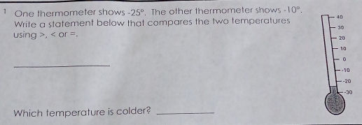 One thermometer shows -25°. The other thermometer shows -10°. 
Write a statement below that compares the two temperatures 40
30
using , or =.
20
10
_
0
-10
-20
-30
Which temperature is colder?_