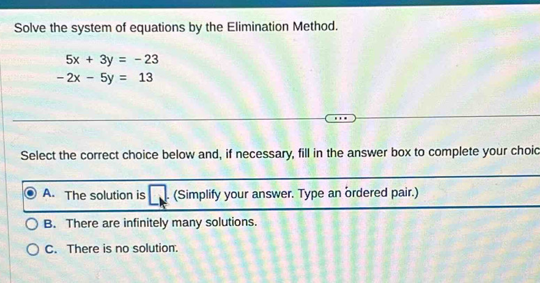 Solve the system of equations by the Elimination Method.
5x+3y=-23
-2x-5y=13
Select the correct choice below and, if necessary, fill in the answer box to complete your choid
A. The solution is □ a (Simplify your answer. Type an ordered pair.)
B. There are infinitely many solutions.
C. There is no solution.