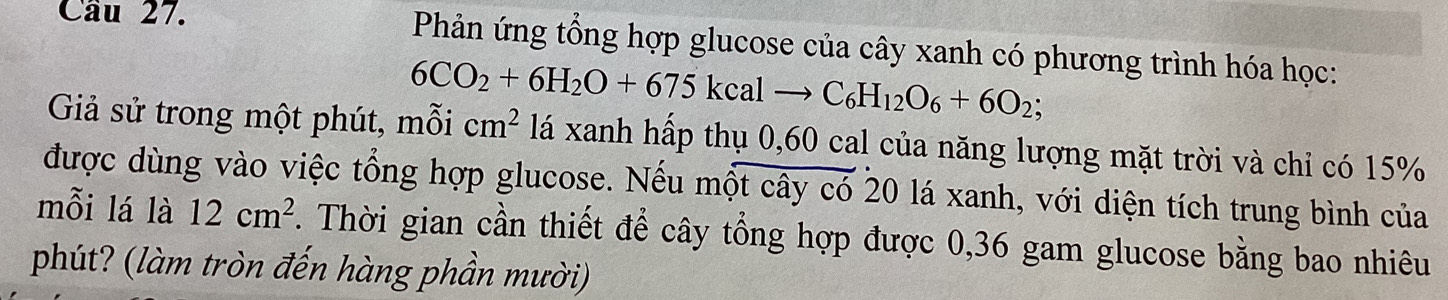 Cầu 27. Phản ứng tổng hợp glucose của cây xanh có phương trình hóa học:
6CO_2+6H_2O+675kcalto C_6H_12O_6+6O_2; 
Giả sử trong một phút, mỗi cm^2 lá xanh hấp thụ 0,60 cal của năng lượng mặt trời và chỉ có 15%
được dùng vào việc tổng hợp glucose. Nếu một cây có 20 lá xanh, với diện tích trung bình của 
mỗi lá là 12cm^2. Thời gian cần thiết để cây tổng hợp được 0,36 gam glucose bằng bao nhiêu 
phút? (làm tròn đến hàng phần mười)