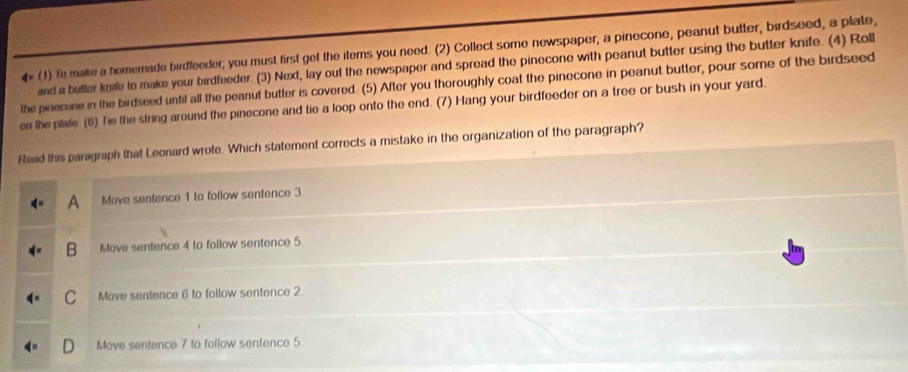 (1) To make a homemade birdleeder, you must first get the items you need. (2) Collect some newspaper, a pinecone, peanut butter, birdseed, a plate,
and a butter knife to make your birdfeeder. (3) Next, lay out the newspaper and spread the pinecone with peanut butter using the butter knife. (4) Roll
the pinecone in the birdseed until all the peanut butter is covered. (5) After you thoroughly coat the pinecone in peanut butter, pour some of the birdseed
en the plafe. (6) Tie the string around the pinecone and tie a loop onto the end. (7) Hang your birdfeeder on a tree or bush in your yard.
Read this paragraph that Leonard wrote. Which statement corrects a mistake in the organization of the paragraph?
A Move sentence 1 to follow sentence 3
B Move sentence 4 to follow sentence 5.
C Mave sentence 6 to follow sentence 2.
Move sentence 7 to follow sentence 5
