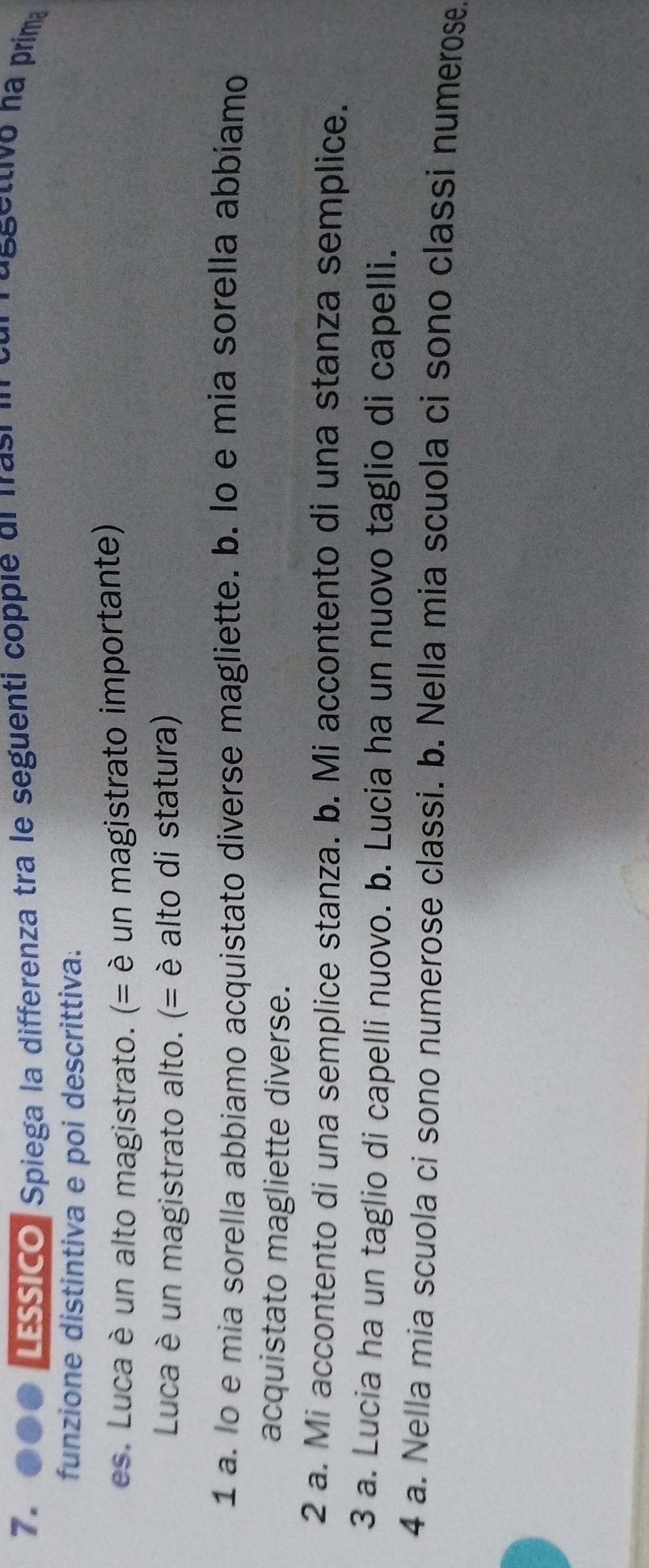 7. 000 LEssico, Spiega la differenza tra le seguenti copple dl Irasi i cur russettivo na prima
funzione distintiva e poi descrittiva:
es. Lu ca è un alto magistrato. (= è un magistrato importante)
Luca è un magistrato alto. (= è alto di statura)
1 a. lo e mia sorella abbiamo acquistato diverse magliette. b. lo e mia sorella abbíamo
acquistato magliette diverse.
2 a. Mi accontento di una semplice stanza. b. Mi accontento di una stanza semplice.
3 a. Lucia ha un taglio di capelli nuovo. b. Lucia ha un nuovo taglio di capelli.
4 a. Nella mia scuola ci sono numerose classi. b. Nella mia scuola ci sono classi numerose