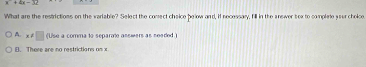 x^-+4x-32
What are the restrictions on the variable? Select the correct choice pelow and, if necessary, fill in the answer box to complete your choice.
A. x!= □ (Use a comma to separate answers as needed.)
B. There are no restrictions on x.