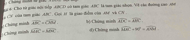 Chứng mình t giác ABDE hội
hài 6: Cho tứ giác nội tiếp ABCD có tam giác ABC là tam giác nhọn. Vẽ các đường cao AM
Cà CN của tam giác ABC. Gọi H là giao điểm của AM và CN.
) Chứng minh widehat ABC=widehat CHM. b) Chứng minh widehat ADC=widehat AHC. 
) Chứng minh widehat MAC=widehat MNC. d) Chứng minh widehat MAC+90°=widehat ANM.