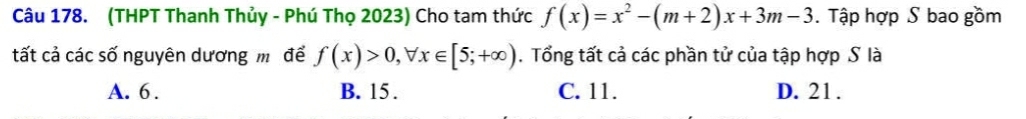 (THPT Thanh Thủy - Phú Thọ 2023) Cho tam thức f(x)=x^2-(m+2)x+3m-3. Tập hợp S bao gồm
tất cả các số nguyên dương mô để f(x)>0, forall x∈ [5;+∈fty ). Tổng tất cả các phần tử của tập hợp S là
A. 6. B. 15. C. 11. D. 21.