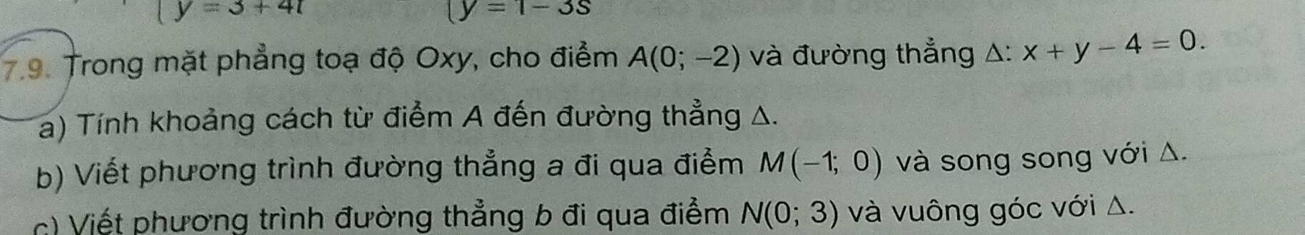 y=3+4t
(y=1-3s
9. Trong mặt phẳng toạ độ Oxy, cho điểm A(0;-2) và đường thẳng △ :x+y-4=0. 
a) Tính khoảng cách từ điểm A đến đường thẳng A. 
b) Viết phương trình đường thẳng a đi qua điểm M(-1;0) và song song với Δ. 
c) Viết phương trình đường thẳng b đi qua điểm N(0;3) và vuông góc với Δ.