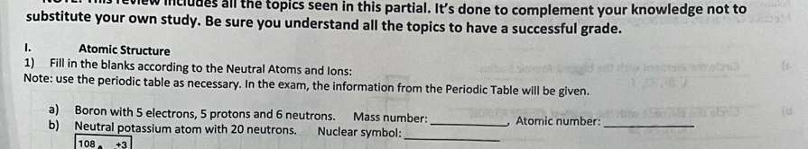 includes all the topics seen in this partial. It's done to complement your knowledge not to 
substitute your own study. Be sure you understand all the topics to have a successful grade. 
1. Atomic Structure 
1) Fill in the blanks according to the Neutral Atoms and Ions: 
Note: use the periodic table as necessary. In the exam, the information from the Periodic Table will be given. 
a) Boron with 5 electrons, 5 protons and 6 neutrons. Mass number: Atomic number:_ 
_ 
b) Neutral potassium atom with 20 neutrons. Nuclear symbol:_
108+3