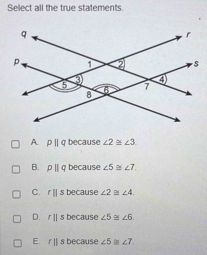 Select all the true statements.
A. pparallel q because ∠ 2≌ ∠ 3.
B. pparallel q because ∠ 5≌ ∠ 7.
C. rparallel s because ∠ 2≌ ∠ 4.
D. rparallel s because ∠ 5≌ ∠ 6.
E. rparallel s because ∠ 5≌ ∠ 7.