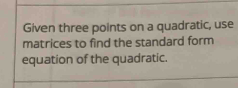 Given three points on a quadratic, use 
matrices to find the standard form 
equation of the quadratic.