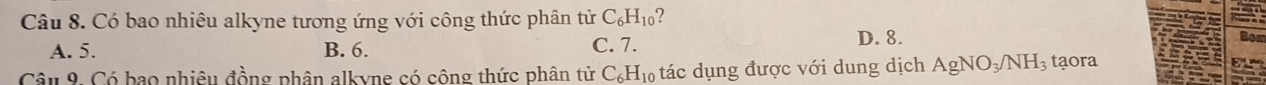 Có bao nhiêu alkyne tương ứng với công thức phân tử C_6H_10 2
A. 5. B. 6. C. 7.
D. 8.
Câu 9. Có bao nhiêu đồng phân alkyne có cộng thức phân tử C_6H_10 tác dụng được với dung dịch AgNO_3/NH_3 taora