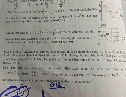 dụng 230 V. Tình cường độ dồng 
Câu 1 7: Đặt điện áp u=Usqrt(2)cos (omega t- π /3 )(V) vào hai đầu một linh kiện điện 
thi đòng điện qua linh kiện có cường độ tức thời thay đổi như đồ thị. Độ lệch 
pha của u và i qua linh kiện này là bao nhiêu độ? (30) 
âu 8: Đặt điện áp u=U_osqrt(2)cos (omega t- π /3 )(V) vào hai đầu một linh kiện 
điện thi dòng điện qua linh kiện có cường độ tức thời thay đổi như đồ thị. Độ 
lệch pha của u và i qua linh kiện này là bao nhiêu độ? (30) 
Câu 9: Một linh kiện được đặt dưới một điện áp xoay chiều có giá trị hiệu dụng 220 V và tần số 50 H 
Linh kiện chi hoạt động khi điện ấp từc thời có độ lớn không nhỏ hơn 269, 44 V. Thời gian linh kiệ 
hoạt động trong mỗi chu kỉ bằng bao nhiêu ms? (kết quả làm tròn đến hai chữ số thập phân sau dảo 
phây). (6,67)
Câu 10: Mắc vào đèn neon một nguồn điện xoay chiều có biểu thức điện áp là
u=220sqrt(2)cos (100π t- π /2 )(V). Đèn chỉ sáng khi điện áp đặt vào đèn thoả mãn |u|≥ 110sqrt(2)V. Ti s 
thời gian đên sáng và tắt trong một chu kỉ của dộng điện bằng bao nhiêu? (2)