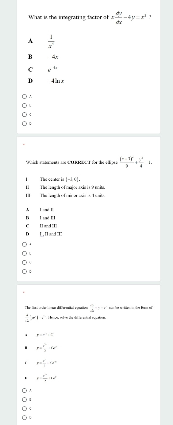 What is the integrating factor of x dy/dx -4y=x^3 ?
A  1/x^4 
B -4x
C e^(-4x)
D -4 lnx
A
B
C
D
Which statements are CORRECT for the ellipse frac (x+3)^29+ y^2/4 =1. 
I The center is (-3,0). 
II The length of major axis is 9 units.
III The length of minor axis is 4 units.
A I and II
B I and III
C£ II and III
D I , II and III
A
B
C
D
The first order linear differential equation  dy/dx +y=e^x can be written in the form of
 d/dx (ye^x)=e^(2x). Hence, solve the differential equation.
^ y=e^(2x)+C
B y= e^(3x)/2 +Ce^(2x)
C y= e^x/2 +Ce^(-x)
D y= e^(2x)/2 +Ce^x
A
B
C
D