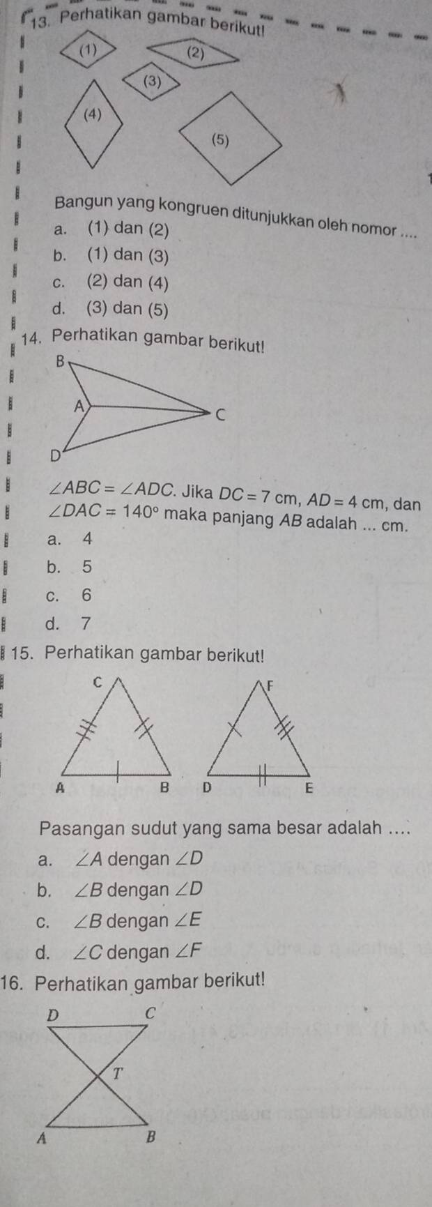 Perhatikan gambar berikut!
(1) (2)
(3)
(4)
(5)
Bangun yang kongruen ditunjukkan oleh nomor ....
a. (1) dan (2)
b. (1) dan (3)
c. (2) dan (4)
d. (3) dan (5)
14. Perhatikan gambar berikut!
∠ ABC=∠ ADC Jika DC=7cm, AD=4cm , dan
∠ DAC=140° maka panjang AB adalah ... cm.
a. 4
b. 5
c. 6
d. 7
§ 15. Perhatikan gambar berikut!

Pasangan sudut yang sama besar adalah ....
a. ∠ A dengan ∠ D
b. ∠ B dengan ∠ D
C. ∠ B dengan ∠ E
d. ∠ C dengan ∠ F
16. Perhatikan gambar berikut!