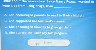 Think about the news story. Since Nancy Reagan wanted to
keep kids from using drugs, then_
A. She encouraged parents to read to their children.
B. She supported her husband's causes.
C. She encouraged families to grow gardens.
D. She started the "Just Say No" program.
SUBMIT