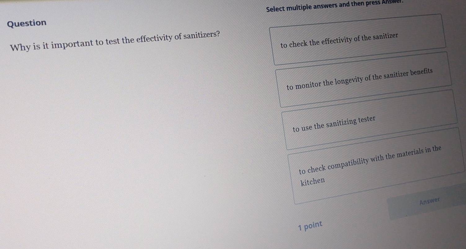 Question Select multiple answers and then press Answer
to check the effectivity of the sanitizer
Why is it important to test the effectivity of sanitizers?
to monitor the longevity of the sanitizer benefits
to use the sanitizing tester
to check compatibility with the materials in the
kitchen
Answer
1 point