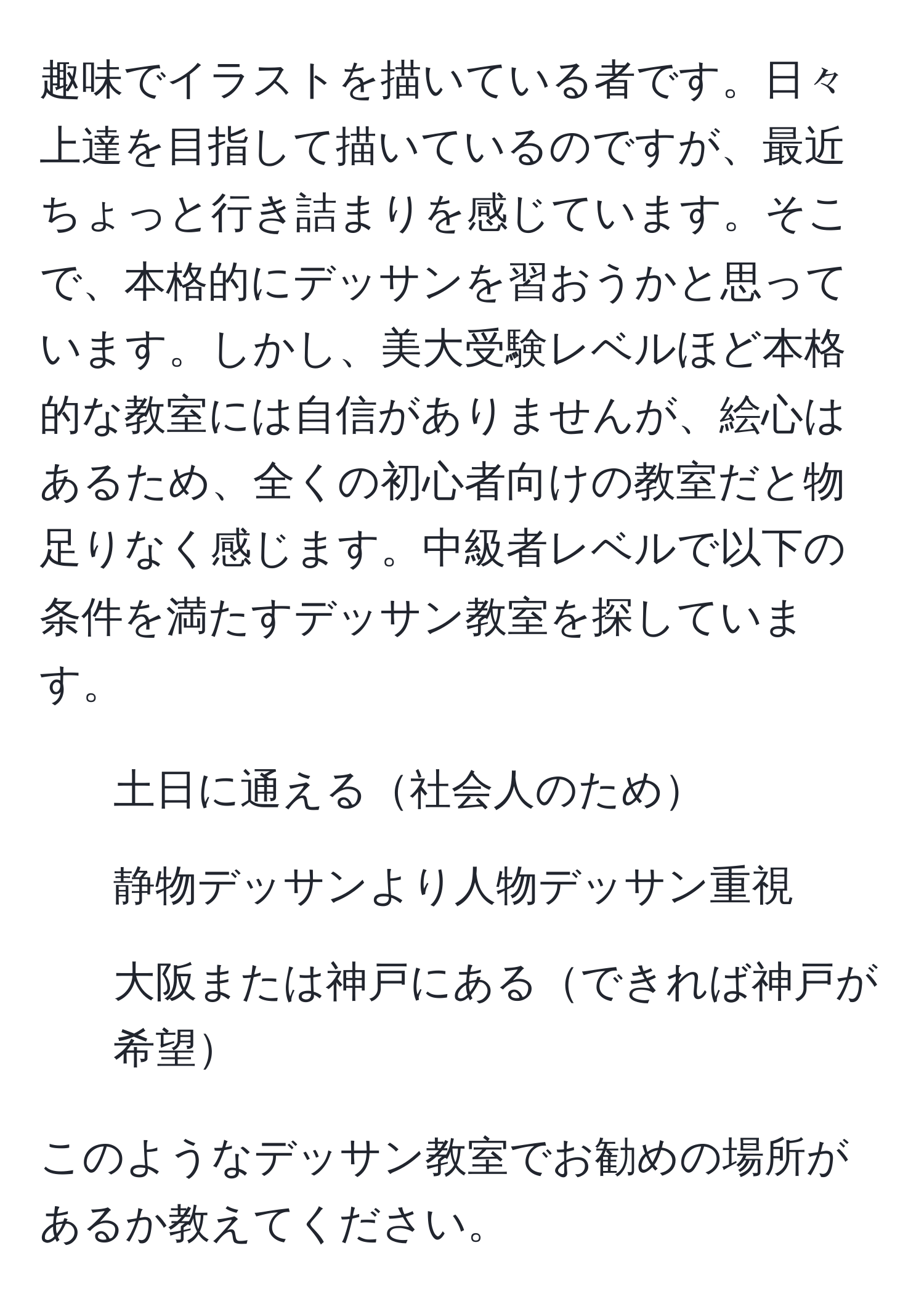 趣味でイラストを描いている者です。日々上達を目指して描いているのですが、最近ちょっと行き詰まりを感じています。そこで、本格的にデッサンを習おうかと思っています。しかし、美大受験レベルほど本格的な教室には自信がありませんが、絵心はあるため、全くの初心者向けの教室だと物足りなく感じます。中級者レベルで以下の条件を満たすデッサン教室を探しています。
- 土日に通える社会人のため
- 静物デッサンより人物デッサン重視
- 大阪または神戸にあるできれば神戸が希望

このようなデッサン教室でお勧めの場所があるか教えてください。