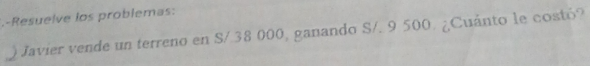 Resuelve los problemas: 
Javier vende un terreno en S/ 38 000, ganando S/. 9 500. ¿Cuánto le costó?