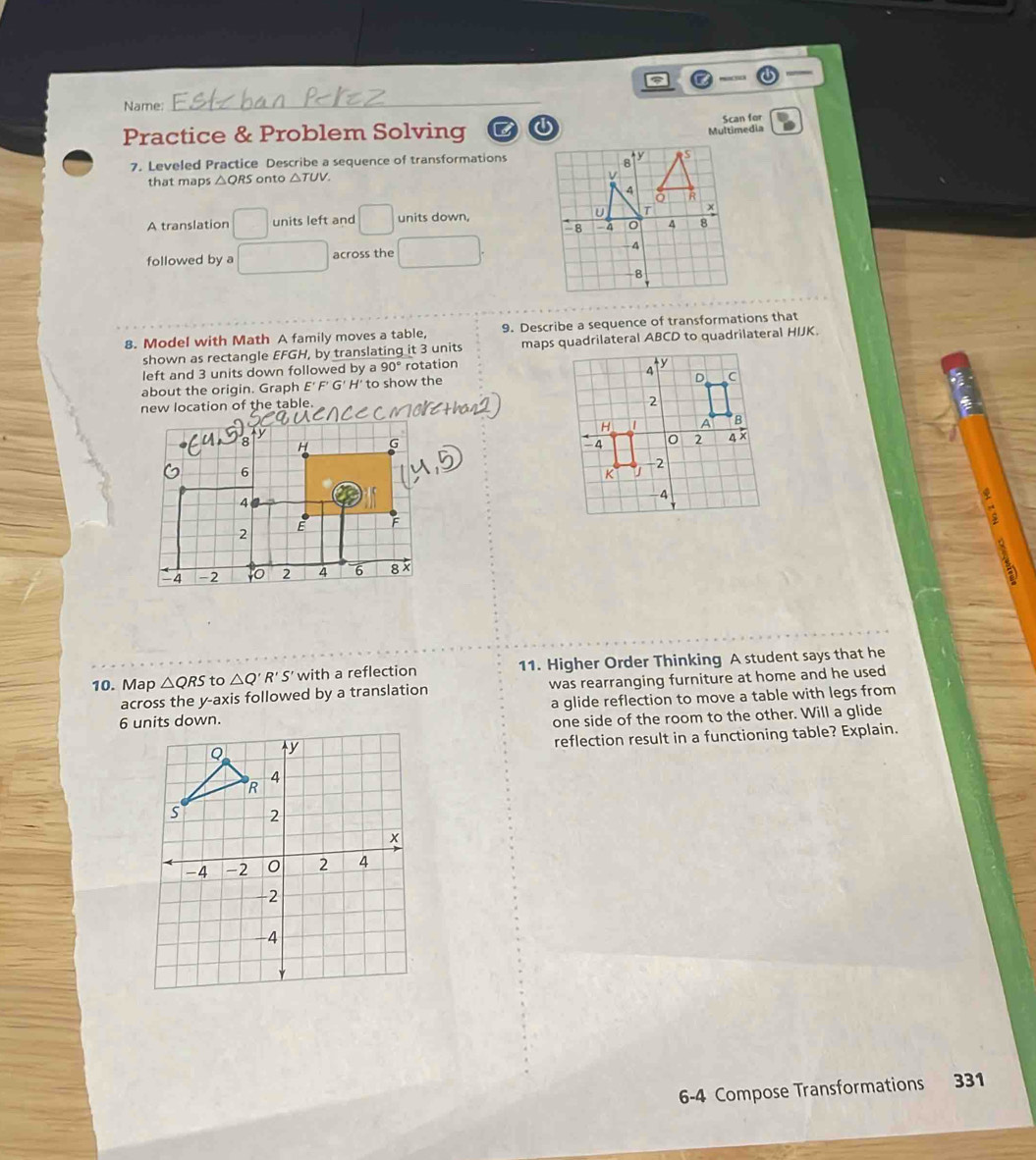 Name: 
_ 
Scan for 
Practice & Problem Solving 
Multimedia 
7. Leveled Practice Describe a sequence of transformations 
that maps △ QRS onto △ TUV. 
A translation □ units left and □ units down, 
followed by a across the 
8. Model with Math A family moves a table, 9. Describe a sequence of transformations that 
shown as rectangle EFGH, by translating it 3 units maps quadrilateral ABCD to quadrilateral HIJK
left and 3 units down followed by a 90° rotation 
about the origin. Graph E' F' G' H' to show the 
new location of the table. 
10. Map △ QRS to △ Q'R'S' with a reflection 11. Higher Order Thinking A student says that he 
across the y-axis followed by a translation was rearranging furniture at home and he used
6 units down. a glide reflection to move a table with legs from 
one side of the room to the other. Will a glide 
reflection result in a functioning table? Explain. 
6-4 Compose Transformations 331