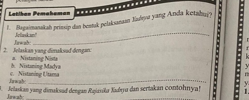 Latihan Pemahaman 
1. Bagaimanakah prinsip dan bentuk pelaksanaan Yaďnya yang Anda ketahui? 
_ 
Jelaskan! 
Jawab: 
I 
2. Jelaskan yang dimaksud dengan: 
I 
a. Nistaning Nista 

b. Nistaning Madya y 
c. Nistaning Utama 
n 
Jawab: 
_ 
y 
3. Jelaskan yang dimaksud dengan Rajasika Yadnya dan sertakan contohnya! 
1. 
Jawab:_