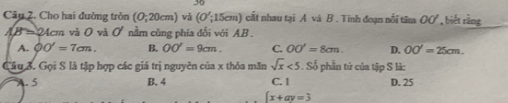 Cho hai đường tròn (0;20cm) và (O';15cm) cất nhau tại A và B. Tinh đoạn nổi tâm OO' , biết rằng
AB=24cm và O và d. nằm cùng phía đối với AB.
A. phi O'=7cm. B. OO'=9cm. C. OO'=8cm. D. OO'=25cm. 
Câu 3. Gọi S là tập hợp các giá trị nguyên của x thỏa măn sqrt(x)<5</tex> . Số phần tử của tập S là:. 5 B. 4 C. I D. 25
 x+ay=3