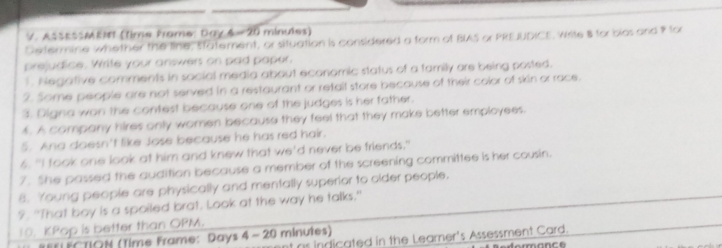 AssESMKI (time frame: Day & #20 minules) 
Determine whether the line, statement, or situation is considered a form of BIAS or PRE JUDICE, Write 8 for bios and for 
prejudice. Write your answers on pad paper, 
1. Negative comments in social media about economic status of a family are being posted. 
2. Some people are not served in a restaurant or retall store because of their color of skin or race. 
3. Digina won the contest because one of the judges is her father. 
4. A company hires only women because they feel that they make better employees. 
5. Ana doesn't like Jose because he has red hair. 
6. "I took one look at him and knew that we'd never be friends." 
7. She passed the audition because a member of the screening committee is her cousin. 
8. Young people are physically and mentally superior to older people. 
?. "That boy is a spoiled brat. Look at the way he talks." 
10. KPop is better than OPM. 
t as indicated in the Learner's Assessment Card. 
F FCTION (Time Frame: Days 4- 20 minutes)