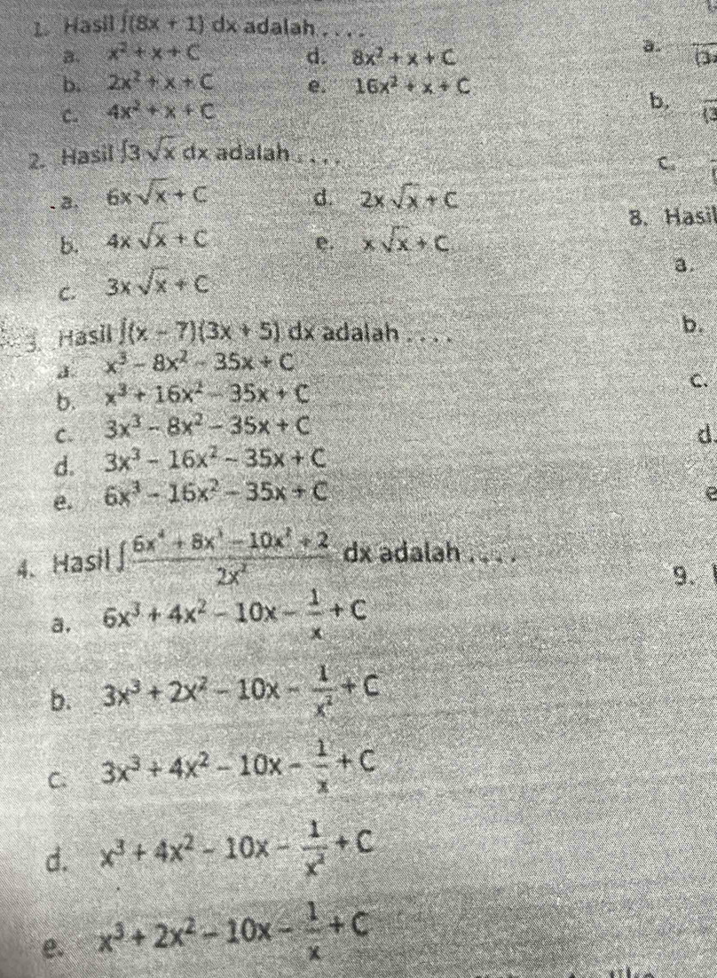 Hasil ∈t (8x+1)dx adalah . . . .
a.
B. x^2+x+C d. 8x^2+x+C overline O
b. 2x^2+x+C e. 16x^2+x+C
C. 4x^2+x+C
b, overline (3
2. Hasil ∈t 3sqrt(x)dx adalah  . . .
C. frac 2. a, 6xsqrt(x)+C d. 2xsqrt(x)+C
8. Hasil
b. 4xsqrt(x)+C xsqrt(x)+C
e.
C. 3xsqrt(x)+C
a.
3. Hasil ∈t (x-7)(3x+5)d x adalah . . . .
b.
a. x^3-8x^2-35x+C
b. x^3+16x^2-35x+C
C.
C. 3x^3-8x^2-35x+C
d. 3x^3-16x^2-35x+C d
e. 6x^3-16x^2-35x+C
e
4. Hasil  (∈t 6x^4+8x^3-10x^2+2)/2x^2  dx adalah .  . .
9.
a. 6x^3+4x^2-10x- 1/x +C
b. 3x^3+2x^2-10x- 1/x^2 +C
C. 3x^3+4x^2-10x- 1/x +C
d. x^3+4x^2-10x- 1/x^2 +C
e. x^3+2x^2-10x- 1/x +C