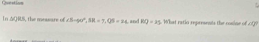 Question 
In △ , the measure of ∠ S=90°, BR=7, QS=24 , and RQ=25. What ratio represents the cosine of 20