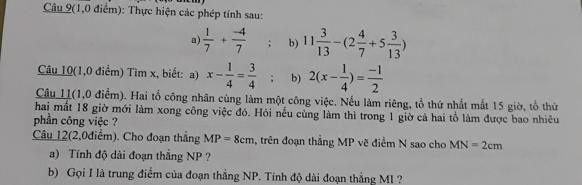 Câu 9(1,0 điểm): Thực hiện các phép tính sau: 
a)  1/7 + (-4)/7 ; b) 11 3/13 -(2 4/7 +5 3/13 )
Câu 10(1,0 điểm) Tìm x, biết: a) x- 1/4 = 3/4 ; b) 2(x- 1/4 )= (-1)/2 
Câu 11(1,0 điểm). Hai tổ công nhân cùng làm một công việc. Nếu làm riêng, tổ thứ nhất mất 15 giờ, tổ thứ 
hai mất 18 giờ mới làm xong công việc đó. Hỏi nếu cùng làm thì trong 1 giờ cả hai tổ làm được bao nhiêu 
phần công việc ? 
Câu 12(2,0điểm). Cho đoạn thắng MP=8cm , trên đoạn thẳng MP vẽ điểm N sao cho MN=2cm
a) Tính độ dài đoạn thắng NP ? 
b) Gọi I là trung điểm của đoạn thắng NP. Tính độ dài đoạn thẳng MI ?