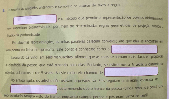 Consulte as unidades anteriores e complete as lacunas do texto a seguir. 
é o método que permite a representação de objetos tridimensionais 
em superficies bidimensionais, por meio de determinadas regras geométricas de projeção criando a 
ilusão de profundidade. 
Em algumas representações, as linhas paralelas parecem convergir, até que elas se encontram em 
um ponto na linha do horizonte. Este ponto é conhecido como o 
Leonardo da Vinci, em seus manuscritos, afirmou que as cores se tornam mais claras em proporção 
à distância da pessoa que está olhando para elas. Portanto, se estivermos a 5 vezes a distância do 
objeto, aclaramos a cor 5 vezes. A este efeito ele chamou de 
No antigo Egito, os artistas não usavam a perspectiva. Eles seguiam uma regra, chamada de 
, determinando que o tronco da pessoa (olhos, ombros e peito) fosse 
representado sempre visto de frente, enquanto cabeça, pernas e pés eram vistos de perfil.